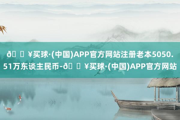 🔥买球·(中国)APP官方网站注册老本5050.51万东谈主民币-🔥买球·(中国)APP官方网站