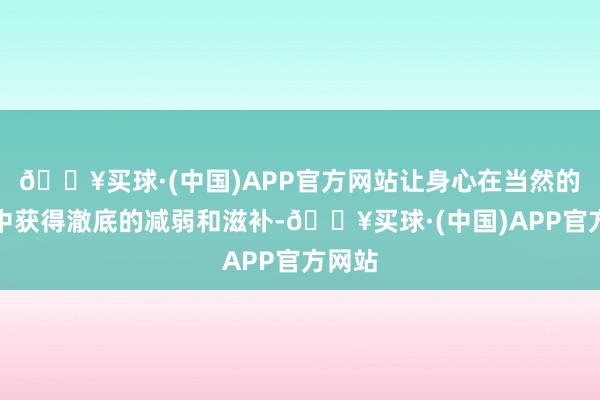 🔥买球·(中国)APP官方网站让身心在当然的怀抱中获得澈底的减弱和滋补-🔥买球·(中国)APP官方网站