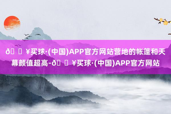 🔥买球·(中国)APP官方网站营地的帐篷和天幕颜值超高-🔥买球·(中国)APP官方网站