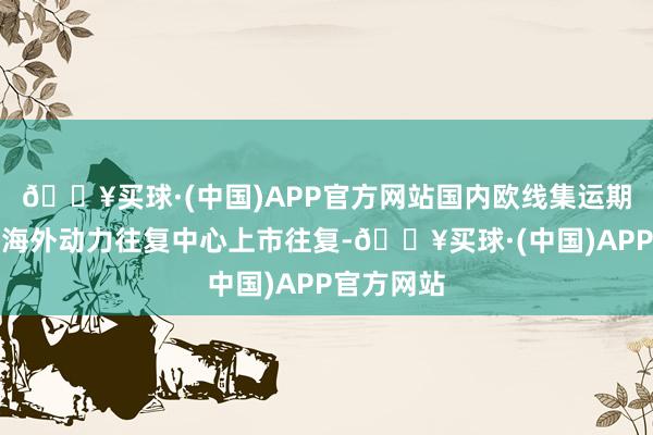 🔥买球·(中国)APP官方网站国内欧线集运期货在上海海外动力往复中心上市往复-🔥买球·(中国)APP官方网站