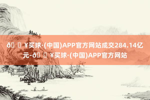 🔥买球·(中国)APP官方网站成交284.14亿元-🔥买球·(中国)APP官方网站