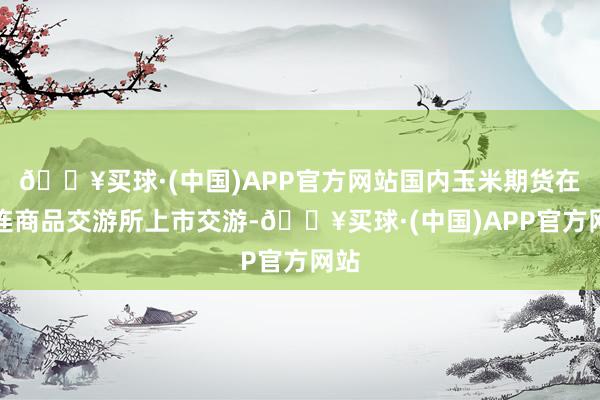 🔥买球·(中国)APP官方网站国内玉米期货在大连商品交游所上市交游-🔥买球·(中国)APP官方网站