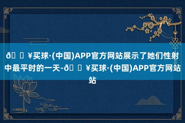 🔥买球·(中国)APP官方网站展示了她们性射中最平时的一天-🔥买球·(中国)APP官方网站