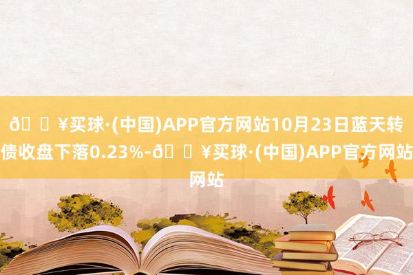 🔥买球·(中国)APP官方网站10月23日蓝天转债收盘下落0.23%-🔥买球·(中国)APP官方网站