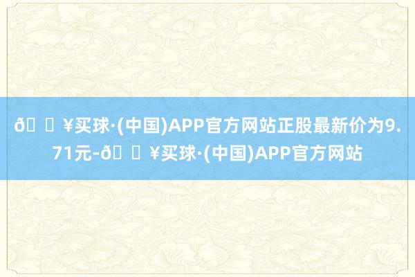 🔥买球·(中国)APP官方网站正股最新价为9.71元-🔥买球·(中国)APP官方网站