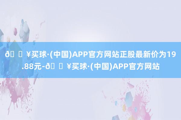 🔥买球·(中国)APP官方网站正股最新价为19.88元-🔥买球·(中国)APP官方网站