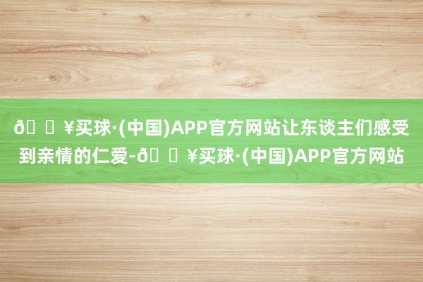 🔥买球·(中国)APP官方网站让东谈主们感受到亲情的仁爱-🔥买球·(中国)APP官方网站