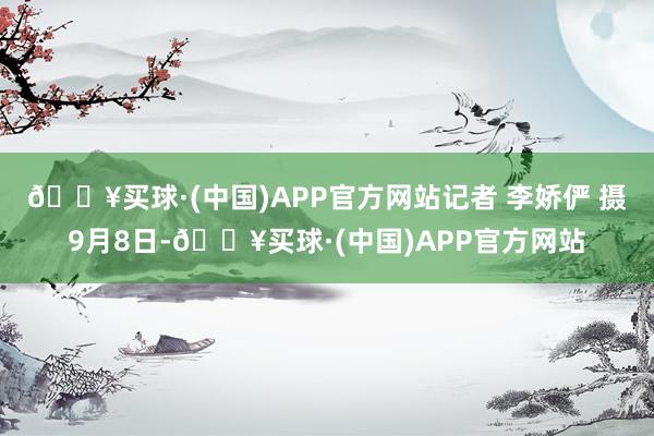 🔥买球·(中国)APP官方网站记者 李娇俨 摄9月8日-🔥买球·(中国)APP官方网站