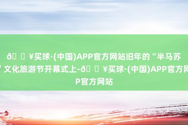 🔥买球·(中国)APP官方网站旧年的“半马苏河”文化旅游节开幕式上-🔥买球·(中国)APP官方网站