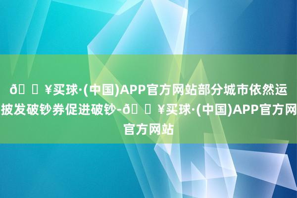 🔥买球·(中国)APP官方网站部分城市依然运转披发破钞券促进破钞-🔥买球·(中国)APP官方网站