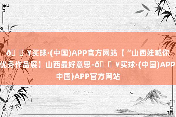 🔥买球·(中国)APP官方网站【“山西娃喊你看山西”优秀作品展】山西最好意思-🔥买球·(中国)APP官方网站