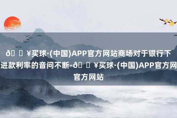 🔥买球·(中国)APP官方网站商场对于银行下调进款利率的音问不断-🔥买球·(中国)APP官方网站