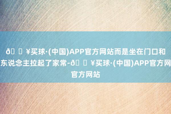 🔥买球·(中国)APP官方网站而是坐在门口和老东说念主拉起了家常-🔥买球·(中国)APP官方网站