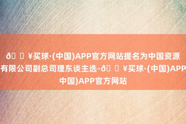 🔥买球·(中国)APP官方网站提名为中国资源轮回集团有限公司副总司理东谈主选-🔥买球·(中国)APP官方网站