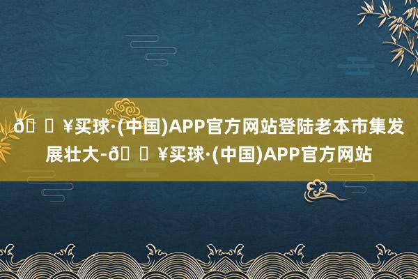 🔥买球·(中国)APP官方网站登陆老本市集发展壮大-🔥买球·(中国)APP官方网站