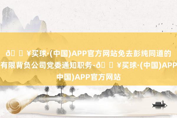 🔥买球·(中国)APP官方网站免去彭纯同道的中国投资有限背负公司党委通知职务-🔥买球·(中国)APP官方网站