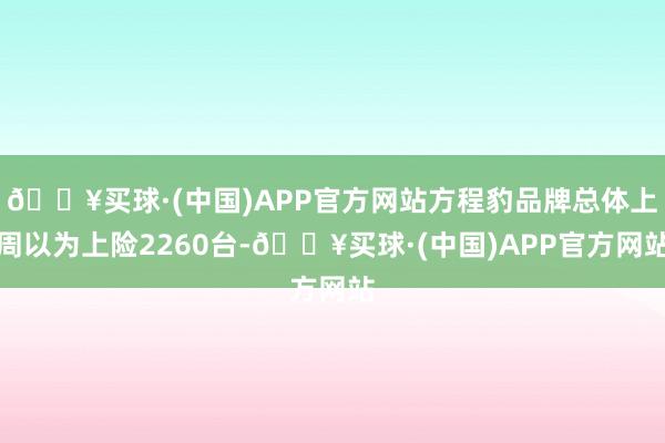 🔥买球·(中国)APP官方网站方程豹品牌总体上周以为上险2260台-🔥买球·(中国)APP官方网站