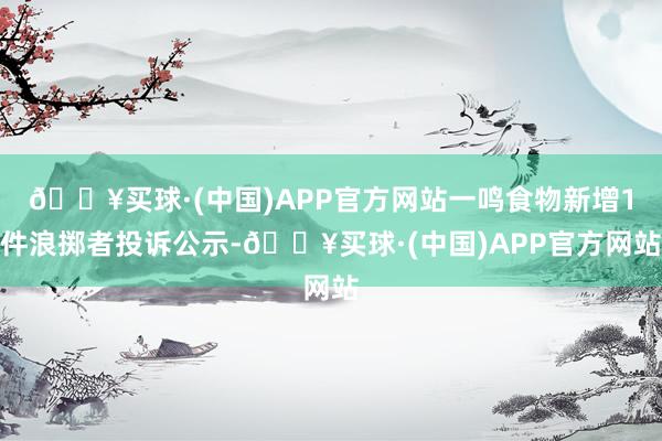 🔥买球·(中国)APP官方网站一鸣食物新增1件浪掷者投诉公示-🔥买球·(中国)APP官方网站