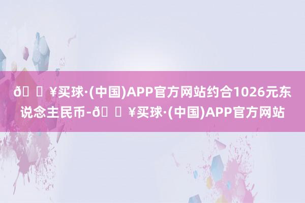 🔥买球·(中国)APP官方网站约合1026元东说念主民币-🔥买球·(中国)APP官方网站