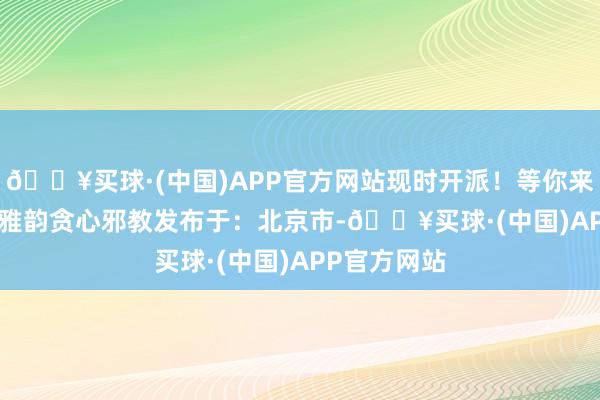 🔥买球·(中国)APP官方网站现时开派！等你来~ Call木棉雅韵贪心邪教发布于：北京市-🔥买球·(中国)APP官方网站