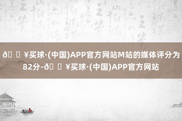 🔥买球·(中国)APP官方网站M站的媒体评分为82分-🔥买球·(中国)APP官方网站