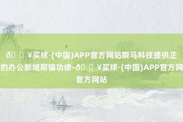 🔥买球·(中国)APP官方网站瞬马科技提供正规的办公畛域期骗功绩-🔥买球·(中国)APP官方网站