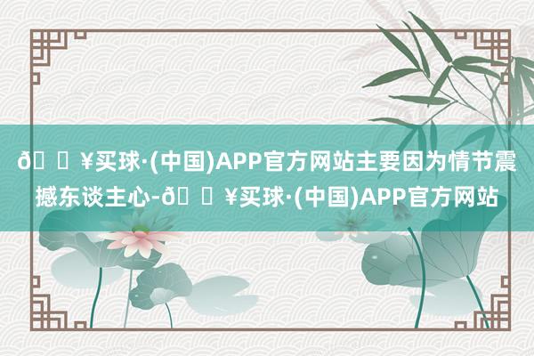 🔥买球·(中国)APP官方网站主要因为情节震撼东谈主心-🔥买球·(中国)APP官方网站