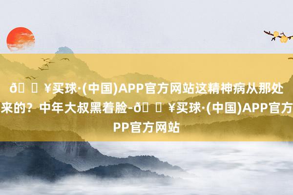 🔥买球·(中国)APP官方网站这精神病从那处冒出来的？中年大叔黑着脸-🔥买球·(中国)APP官方网站