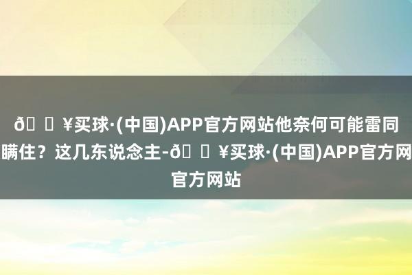 🔥买球·(中国)APP官方网站他奈何可能雷同被瞒住？这几东说念主-🔥买球·(中国)APP官方网站