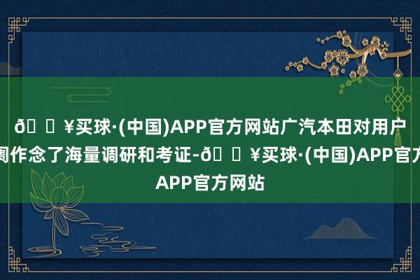 🔥买球·(中国)APP官方网站广汽本田对用户与阛阓作念了海量调研和考证-🔥买球·(中国)APP官方网站