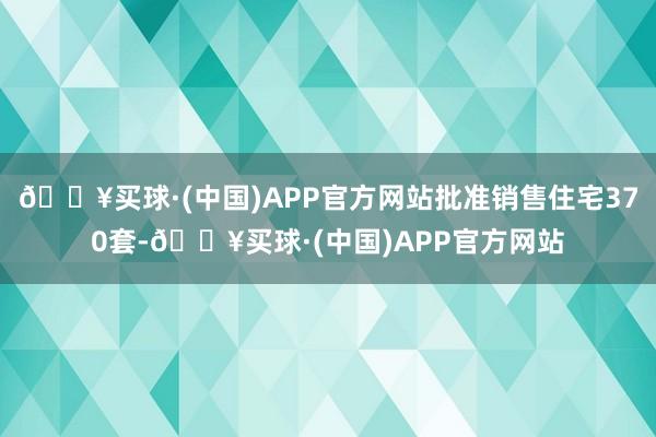 🔥买球·(中国)APP官方网站批准销售住宅370套-🔥买球·(中国)APP官方网站