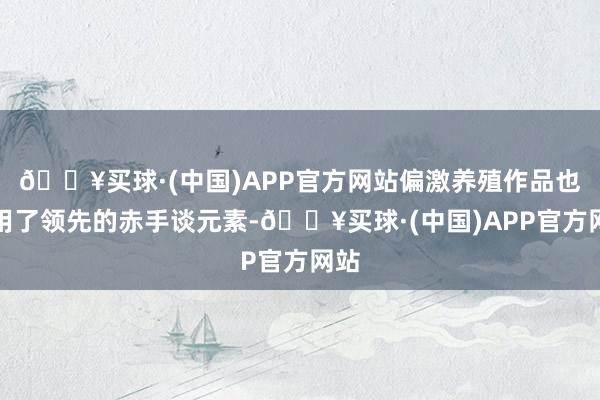 🔥买球·(中国)APP官方网站偏激养殖作品也沿用了领先的赤手谈元素-🔥买球·(中国)APP官方网站