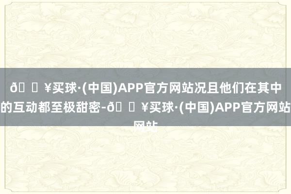 🔥买球·(中国)APP官方网站况且他们在其中的互动都至极甜密-🔥买球·(中国)APP官方网站