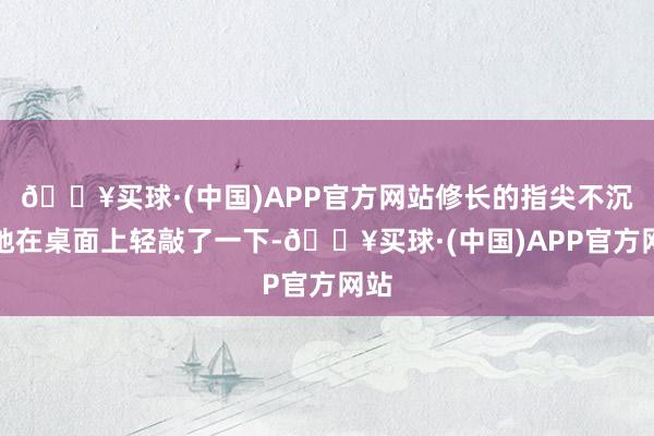 🔥买球·(中国)APP官方网站修长的指尖不沉稳地在桌面上轻敲了一下-🔥买球·(中国)APP官方网站