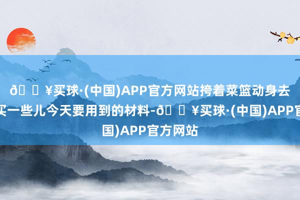 🔥买球·(中国)APP官方网站挎着菜篮动身去菜市集买一些儿今天要用到的材料-🔥买球·(中国)APP官方网站