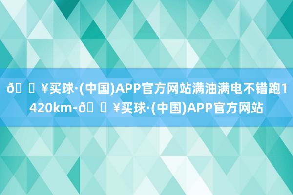 🔥买球·(中国)APP官方网站满油满电不错跑1420km-🔥买球·(中国)APP官方网站