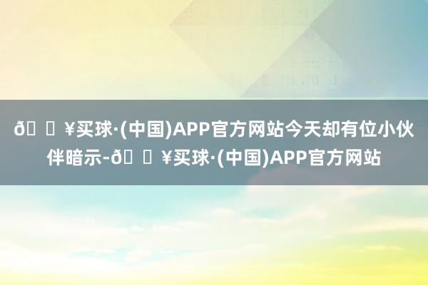 🔥买球·(中国)APP官方网站今天却有位小伙伴暗示-🔥买球·(中国)APP官方网站