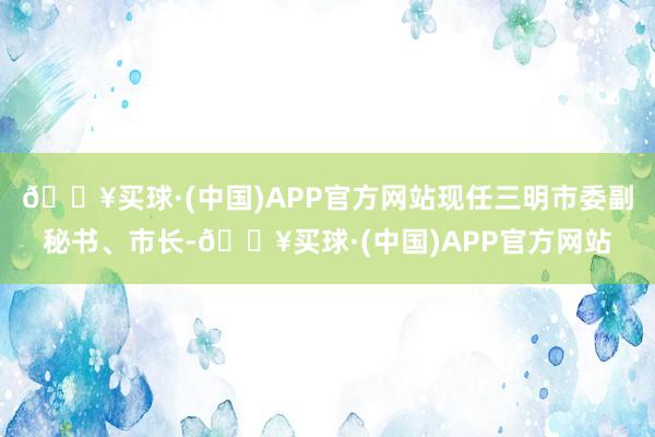 🔥买球·(中国)APP官方网站现任三明市委副秘书、市长-🔥买球·(中国)APP官方网站