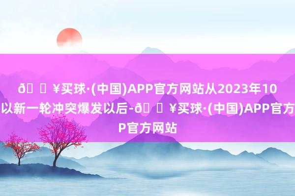 🔥买球·(中国)APP官方网站从2023年10月巴以新一轮冲突爆发以后-🔥买球·(中国)APP官方网站