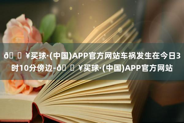 🔥买球·(中国)APP官方网站车祸发生在今日3时10分傍边-🔥买球·(中国)APP官方网站