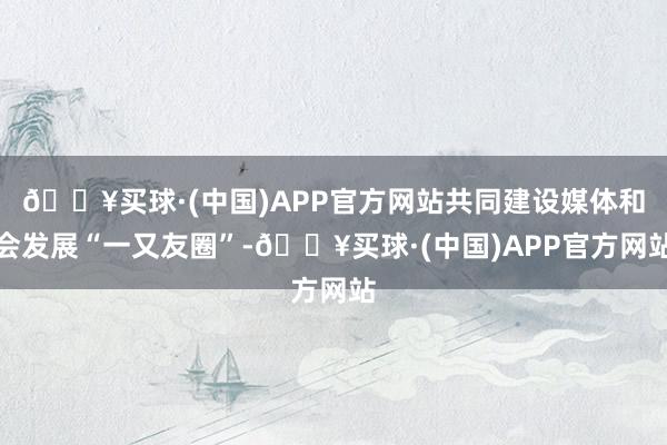 🔥买球·(中国)APP官方网站共同建设媒体和会发展“一又友圈”-🔥买球·(中国)APP官方网站