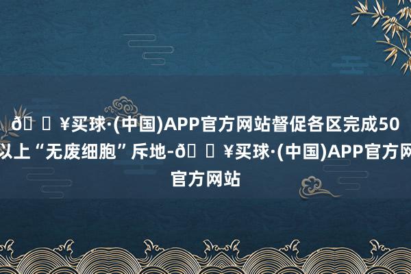 🔥买球·(中国)APP官方网站督促各区完成50个以上“无废细胞”斥地-🔥买球·(中国)APP官方网站