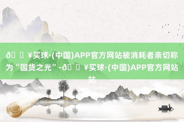 🔥买球·(中国)APP官方网站被消耗者亲切称为“国货之光”-🔥买球·(中国)APP官方网站