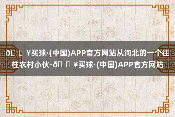 🔥买球·(中国)APP官方网站从河北的一个往往农村小伙-🔥买球·(中国)APP官方网站