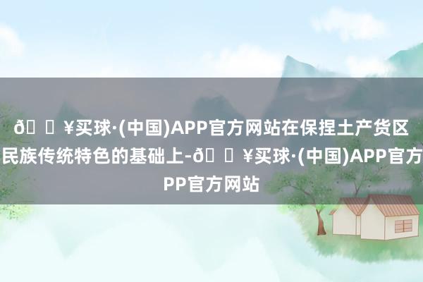 🔥买球·(中国)APP官方网站在保捏土产货区、本民族传统特色的基础上-🔥买球·(中国)APP官方网站