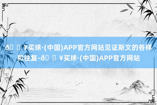 🔥买球·(中国)APP官方网站见证斯文的各样和往复-🔥买球·(中国)APP官方网站