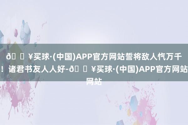 🔥买球·(中国)APP官方网站誓将敌人忾万千！诸君书友人人好-🔥买球·(中国)APP官方网站