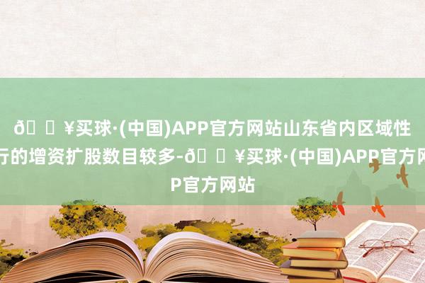 🔥买球·(中国)APP官方网站山东省内区域性银行的增资扩股数目较多-🔥买球·(中国)APP官方网站