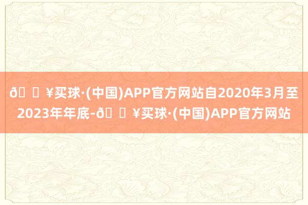 🔥买球·(中国)APP官方网站自2020年3月至2023年年底-🔥买球·(中国)APP官方网站