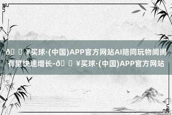 🔥买球·(中国)APP官方网站AI陪同玩物阛阓有望快速增长-🔥买球·(中国)APP官方网站